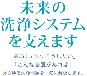 未来の洗浄システムを支えます「ああしたい、こうしたい」「こんな装置があれば」あらゆる洗浄問題を一気に解決します。